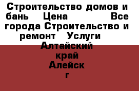 Строительство домов и бань  › Цена ­ 10 000 - Все города Строительство и ремонт » Услуги   . Алтайский край,Алейск г.